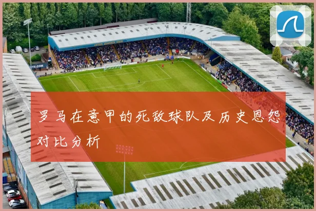 罗马在意甲的死敌球队及历史恩怨对比分析