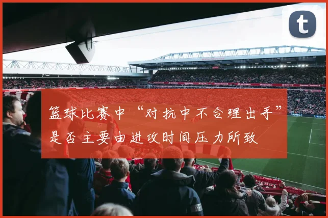 篮球比赛中“对抗中不合理出手”是否主要由进攻时间压力所致