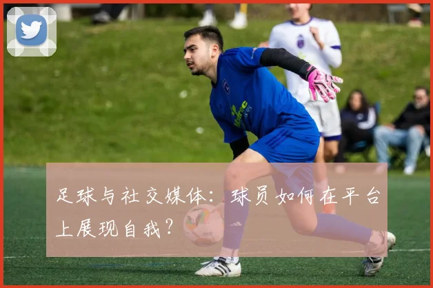 足球与社交媒体：球员如何在平台上展现自我？