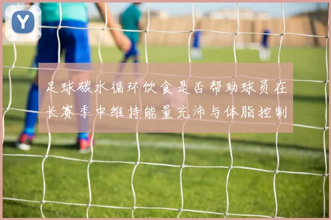 足球碳水循环饮食是否帮助球员在长赛季中维持能量充沛与体脂控制
