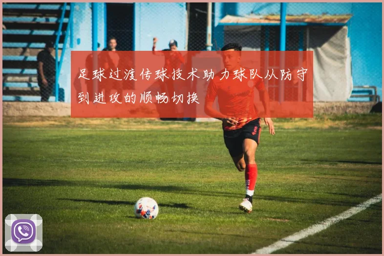 足球过渡传球技术助力球队从防守到进攻的顺畅切换