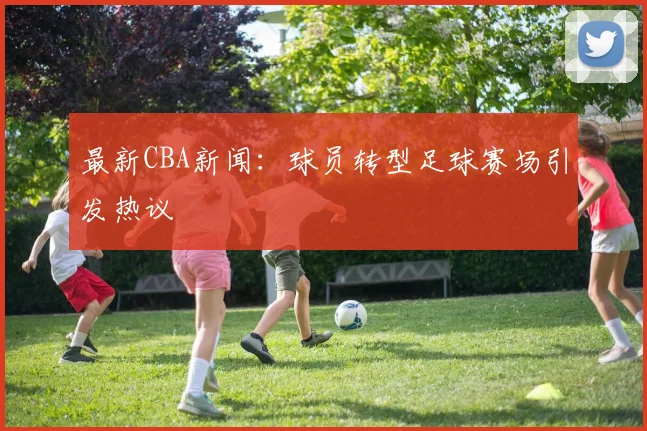 最新CBA新闻:球员转型足球赛场引发热议